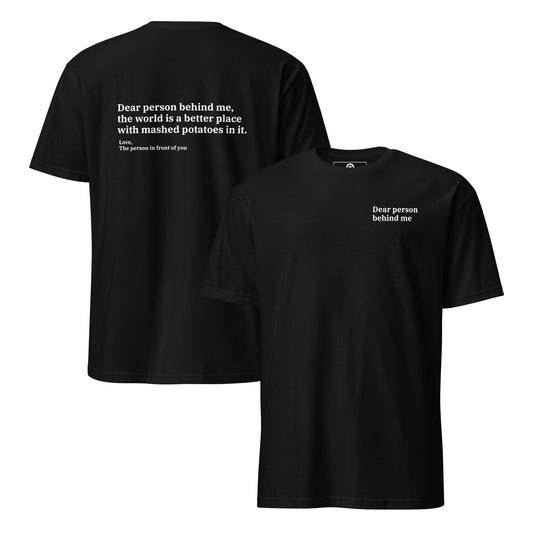 Black back and front - Dear person behind me, the world is a better place with mashed potatoes in it. Love, The person in front of you Our Dear Person Behind Me, Mashed Potato T-Shirt is soft, comfortable and made just for you. It's a classic cotton shirt with a sarcastic saying about mashed potatoes, expertly printed on the front and back. A funny shirt for mashed potato enthusiasts and foodies of all kinds. 